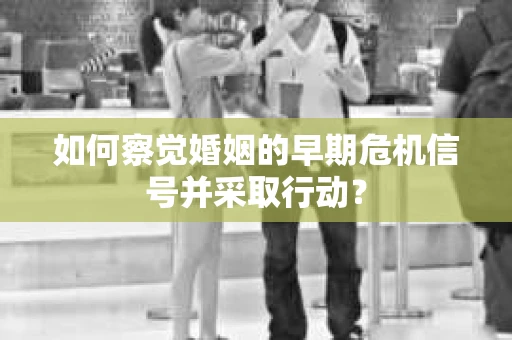 如何察觉婚姻的早期危机信号并采取行动？
