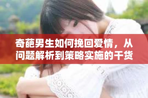 奇葩男生如何挽回爱情,从问题解析到策略实施的干货指南 奇葩男生如何挽回爱情,从问题解析到策略实施的干货指南