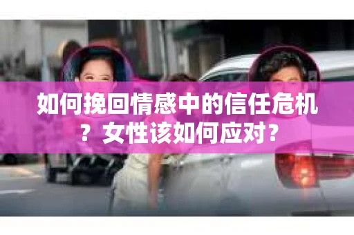 如何挽回情感中的信任危机？女性该如何应对？