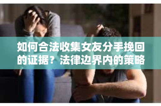 如何合法收集女友分手挽回的证据?法律边界内的策略与技巧 如何合法收集女友分手挽回的证据?法律边界内的策略与技巧