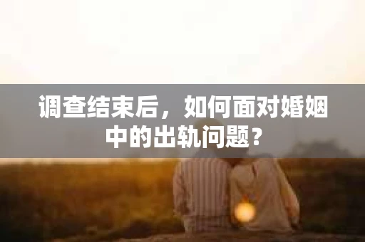 调查结束后，如何面对婚姻中的出轨问题？