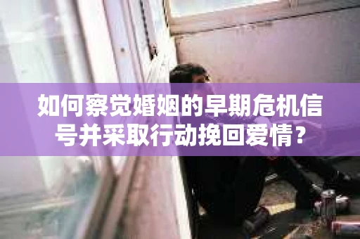 如何察觉婚姻的早期危机信号并采取行动挽回爱情？