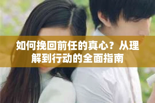 如何挽回前任的真心？从理解到行动的全面指南