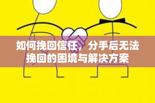 如何挽回信任,分手后无法挽回的困境与解决方案 如何挽回信任,分手后无法挽回的困境与解决方案