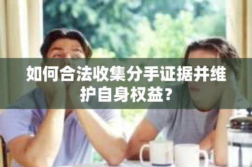如何合法收集分手证据并维护自身权益？