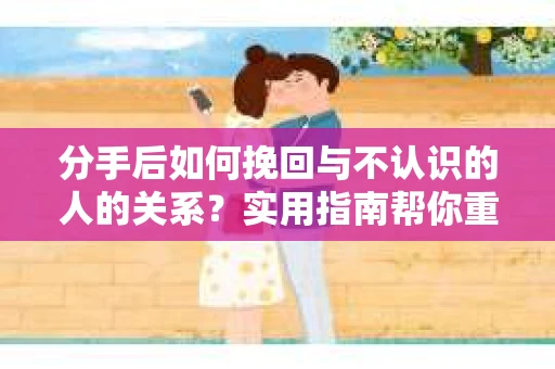 分手后如何挽回与不认识的人的关系？实用指南帮你重拾失去的联结