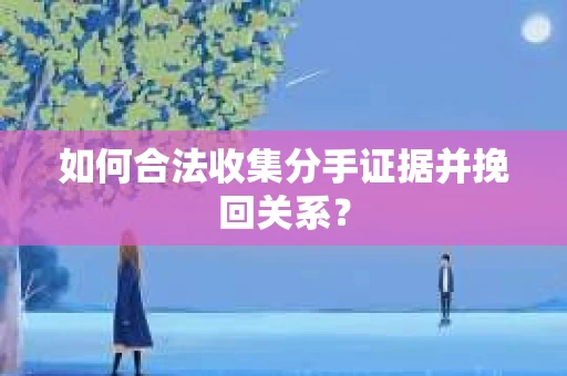 如何合法收集分手证据并挽回关系？