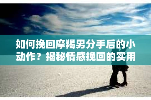 如何挽回摩羯男分手后的小动作？揭秘情感挽回的实用策略