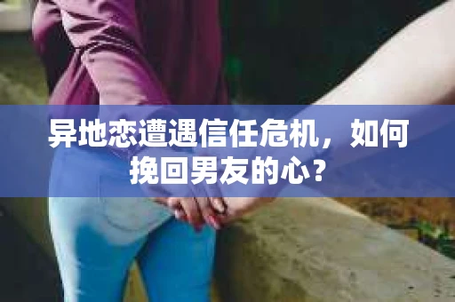 异地恋遭遇信任危机，如何挽回男友的心？