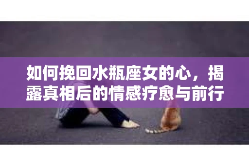 如何挽回水瓶座女的心，揭露真相后的情感疗愈与前行计划