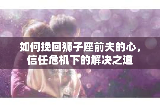 如何挽回狮子座前夫的心,信任危机下的解决之道 如何挽回狮子座前夫的心,信任危机下的解决之道