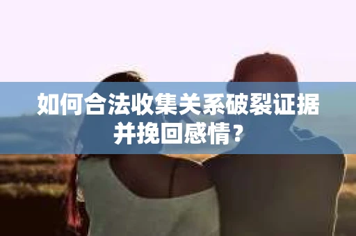 如何合法收集关系破裂证据并挽回感情？