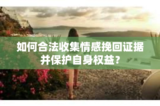 如何合法收集情感挽回证据并保护自身权益? 如何合法收集情感挽回证据并保护自身权益?