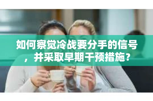 如何察觉冷战要分手的信号，并采取早期干预措施？