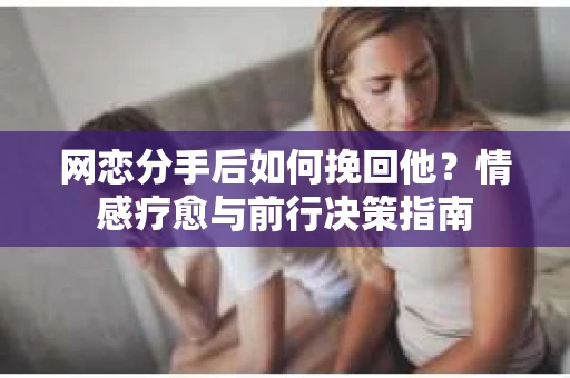 网恋分手后如何挽回他?情感疗愈与前行决策指南 网恋分手后如何挽回他?情感疗愈与前行决策指南