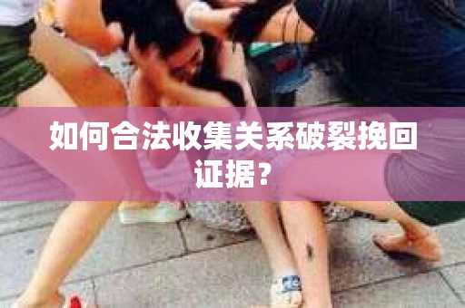 如何合法收集关系破裂挽回证据？