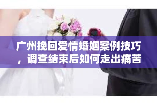 广州挽回爱情婚姻案例技巧，调查结束后如何走出痛苦并做出明智决策？