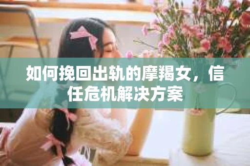 如何挽回出轨的摩羯女，信任危机解决方案