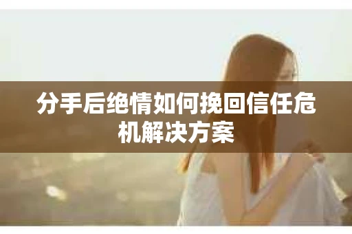分手后绝情如何挽回信任危机解决方案