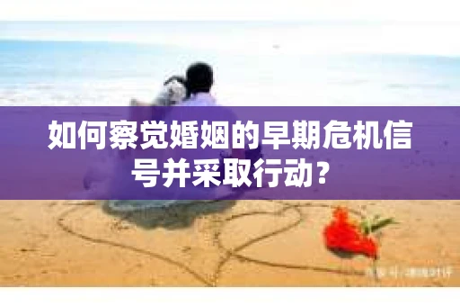 如何察觉婚姻的早期危机信号并采取行动？