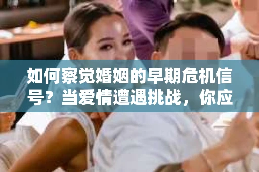如何察觉婚姻的早期危机信号？当爱情遭遇挑战，你应该怎么办？
