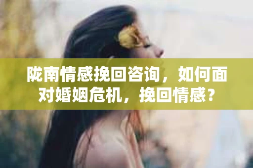陇南情感挽回咨询，如何面对婚姻危机，挽回情感？
