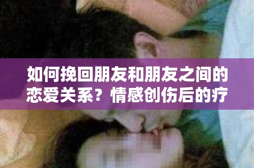 如何挽回朋友和朋友之间的恋爱关系？情感创伤后的疗愈与决策之路
