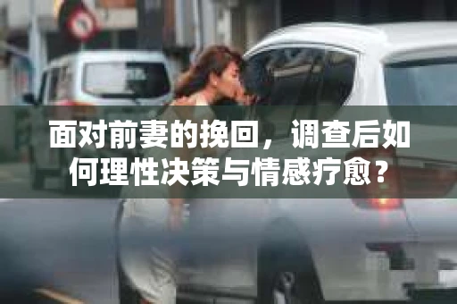 面对前妻的挽回，调查后如何理性决策与情感疗愈？