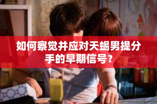如何察觉并应对天蝎男提分手的早期信号? 如何察觉并应对天蝎男提分手的早期信号?