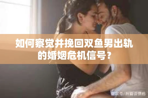 如何察觉并挽回双鱼男出轨的婚姻危机信号？