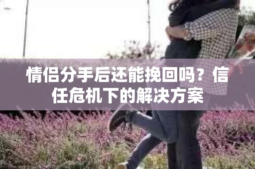 情侣分手后还能挽回吗？信任危机下的解决方案