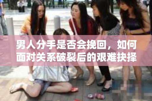 男人分手是否会挽回，如何面对关系破裂后的艰难抉择？