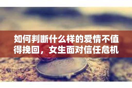 如何判断什么样的爱情不值得挽回，女生面对信任危机怎么办？
