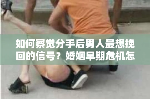 如何察觉分手后男人最想挽回的信号？婚姻早期危机怎么办？