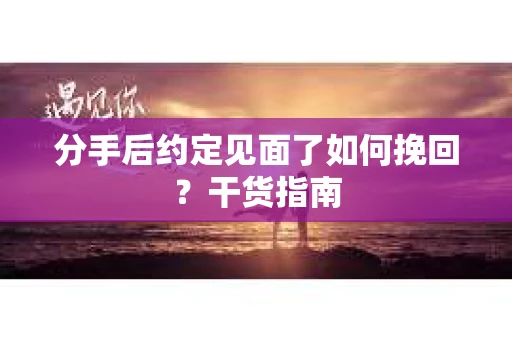 分手后约定见面了如何挽回？干货指南