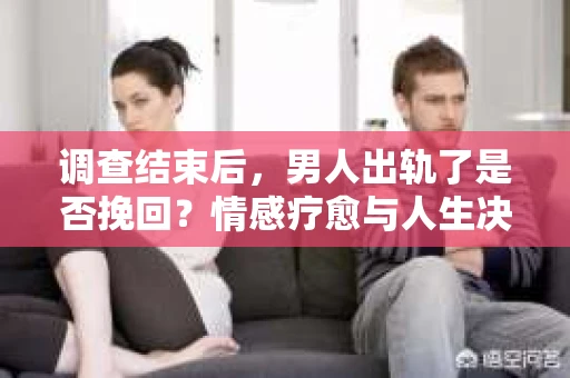 调查结束后，男人出轨了是否挽回？情感疗愈与人生决策的干货指南