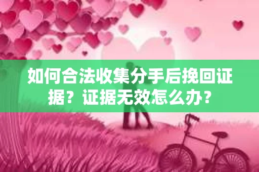 如何合法收集分手后挽回证据？证据无效怎么办？