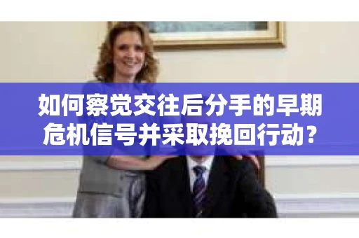 如何察觉交往后分手的早期危机信号并采取挽回行动？