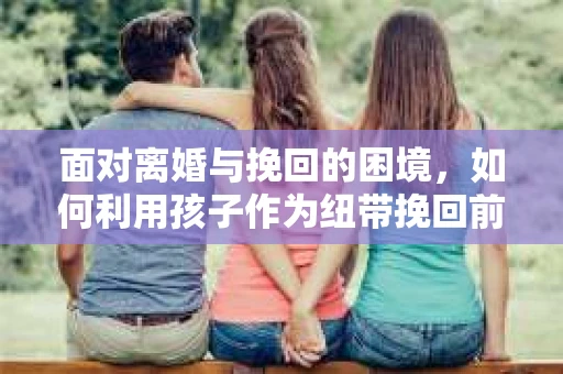 面对离婚与挽回的困境，如何利用孩子作为纽带挽回前夫的技巧？