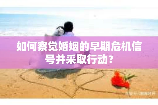 如何察觉婚姻的早期危机信号并采取行动？
