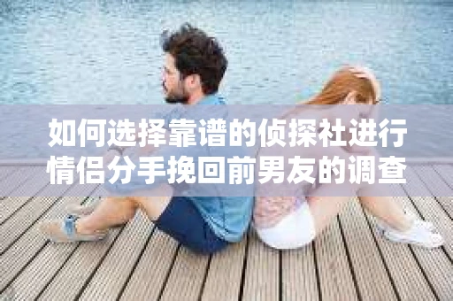 如何选择靠谱的侦探社进行情侣分手挽回前男友的调查？