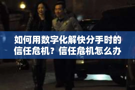 如何用数字化解快分手时的信任危机？信任危机怎么办？