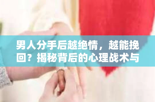 男人分手后越绝情，越能挽回？揭秘背后的心理战术与实际操作