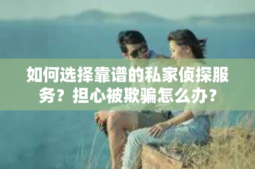 如何选择靠谱的私家侦探服务？担心被欺骗怎么办？