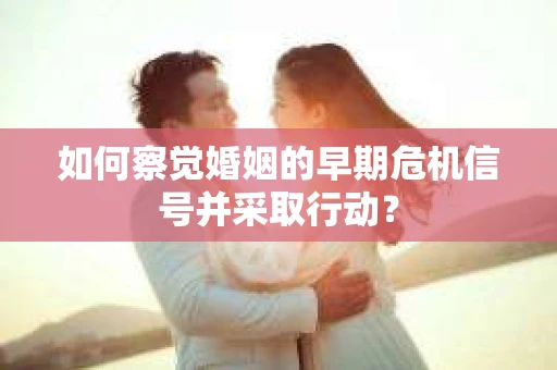 如何察觉婚姻的早期危机信号并采取行动？