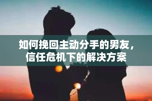 如何挽回主动分手的男友，信任危机下的解决方案
