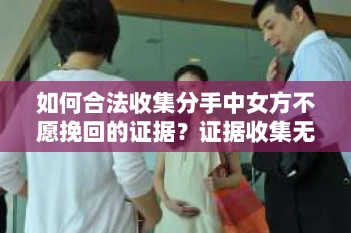 如何合法收集分手中女方不愿挽回的证据？证据收集无效怎么办？