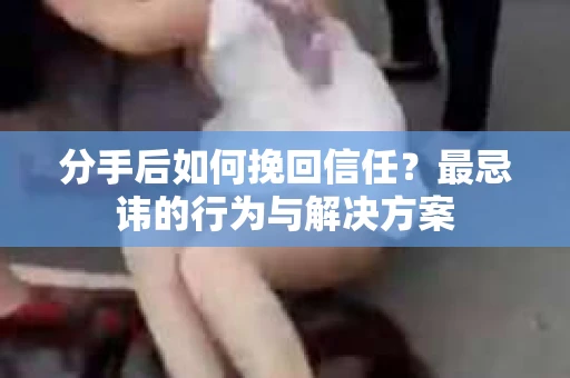 分手后如何挽回信任？最忌讳的行为与解决方案