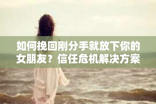 如何挽回刚分手就放下你的女朋友？信任危机解决方案
