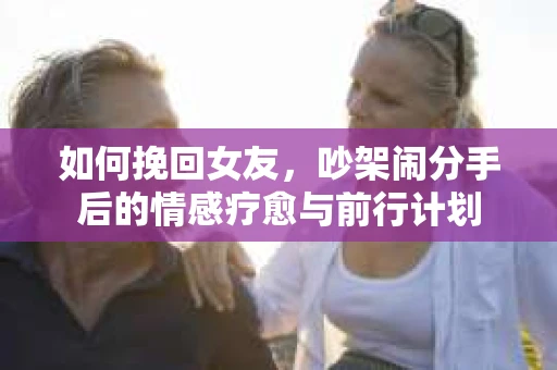 如何挽回女友，吵架闹分手后的情感疗愈与前行计划